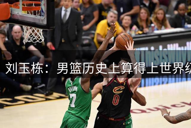 刘玉栋：男篮历史上算得上世界级的只有4人，他还不够格